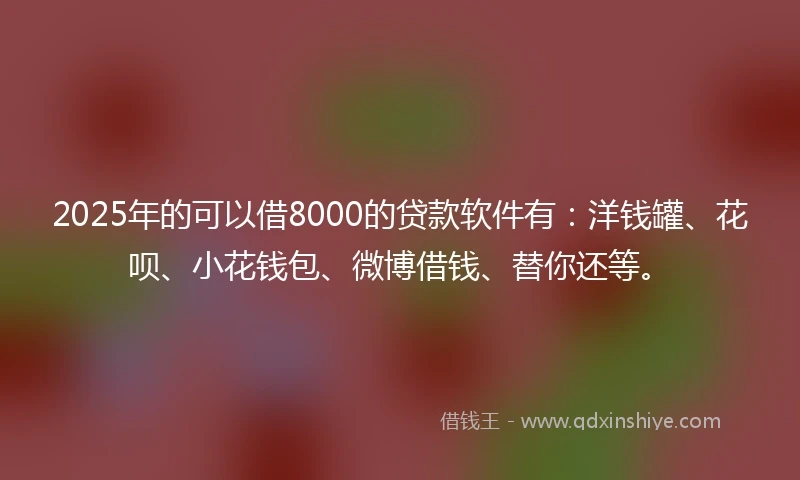 2025年的可以借8000的贷款软件有：洋钱罐、花呗、小花钱包、微博借钱、替你还等。
