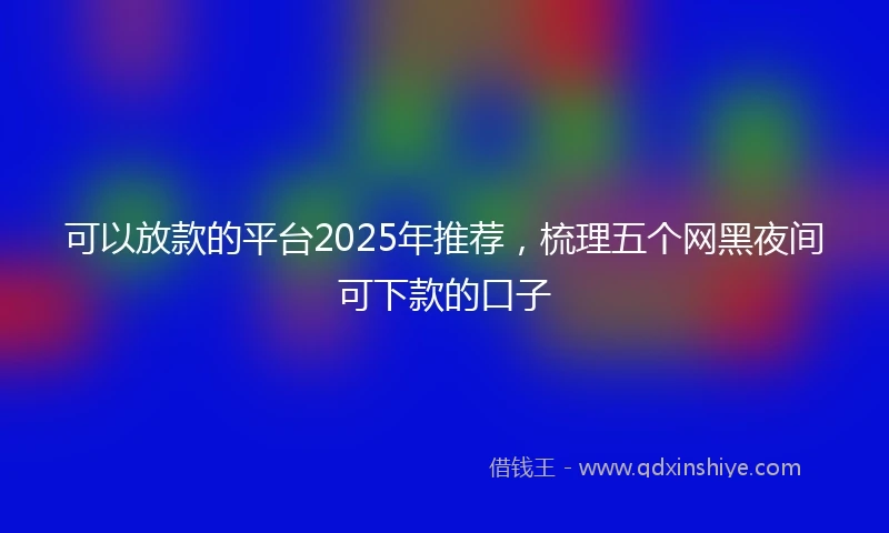 可以放款的平台2025年推荐，梳理五个网黑夜间可下款的口子
