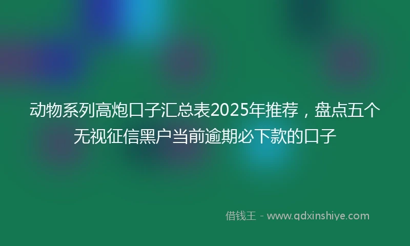 动物系列高炮口子汇总表2025年推荐，盘点五个无视征信黑户当前逾期必下款的口子