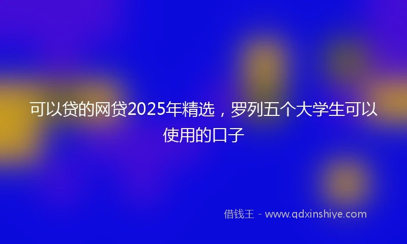 可以贷的网贷2025年精选，罗列五个大学生可以使用的口子