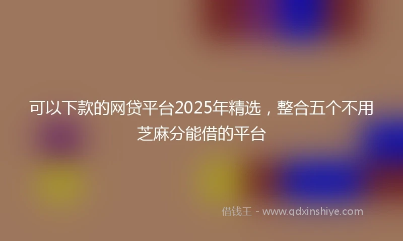 可以下款的网贷平台2025年精选,整合五个不用芝麻分能借的平台