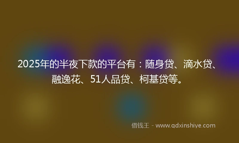 2025年的半夜下款的平台有：随身贷、滴水贷、融逸花、51人品贷、柯基贷等。