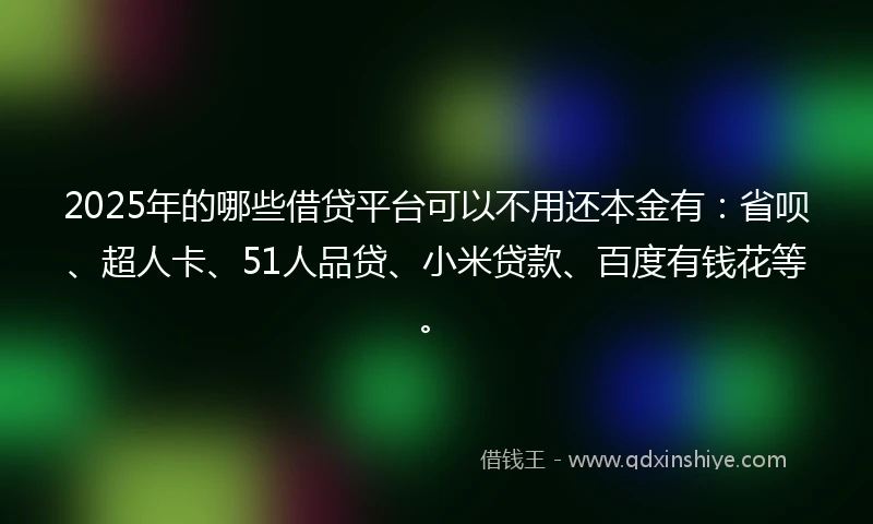 2025年的哪些借贷平台可以不用还本金有：省呗、超人卡、51人品贷、小米贷款、百度有钱花等。