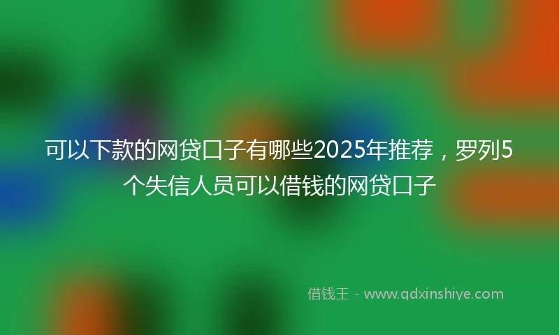 可以下款的网贷口子有哪些2025年推荐，罗列5个失信人员可以借钱的网贷口子