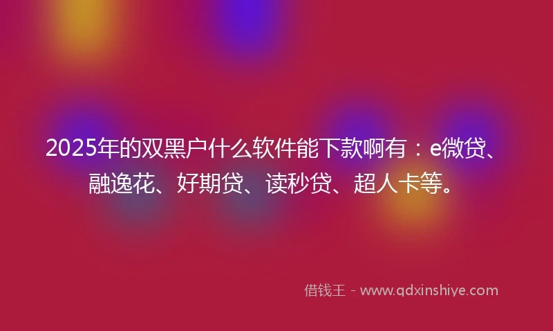 2025年的双黑户什么软件能下款啊有：e微贷、融逸花、好期贷、读秒贷、超人卡等。