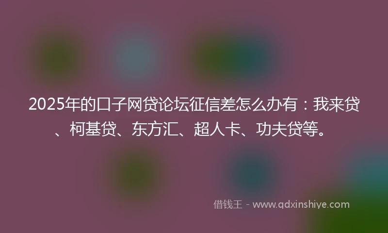 2025年的口子网贷论坛征信差怎么办有：我来贷、柯基贷、东方汇、超人卡、功夫贷等。