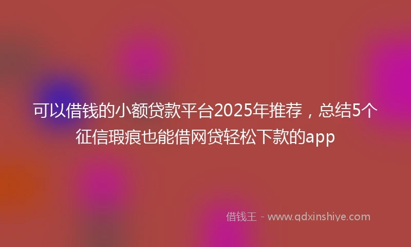 可以借钱的小额贷款平台2025年推荐,总结5个征信瑕疵也能借网贷轻松下款的app