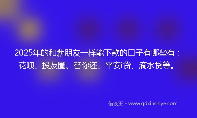 2025年的和薪朋友一样能下款的口子有哪些有：花呗、投友圈、替你还、平安i贷、滴水贷等。