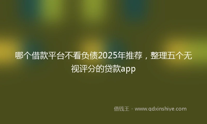 哪个借款平台不看负债2025年推荐，整理五个无视评分的贷款app