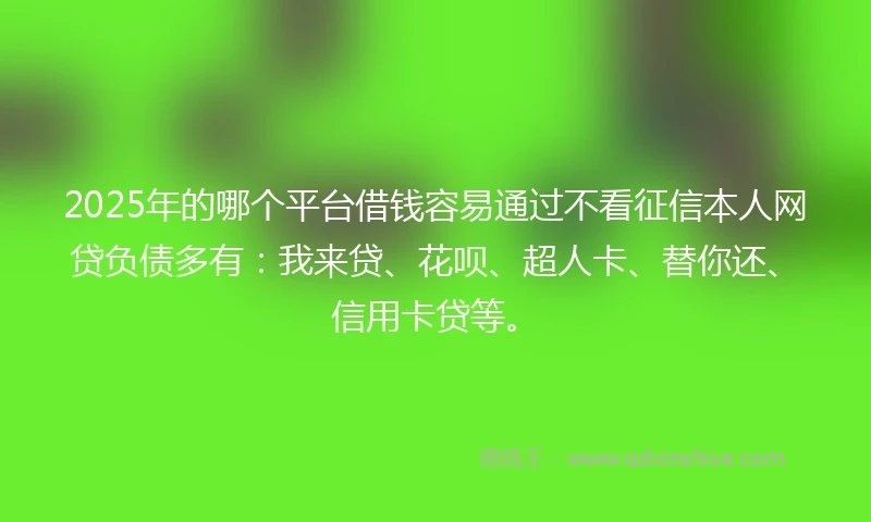 2025年的哪个平台借钱容易通过不看征信本人网贷负债多有：我来贷、花呗、超人卡、替你还、信用卡贷等。