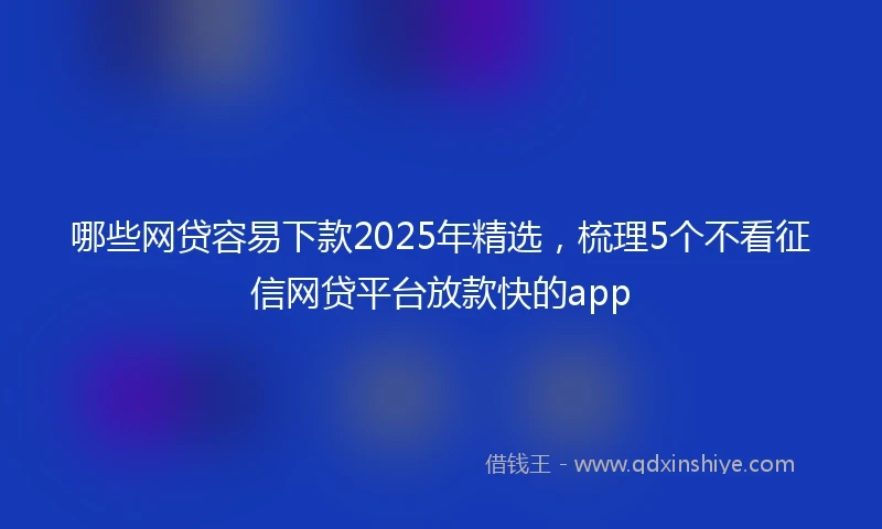 哪些网贷容易下款2025年精选，梳理5个不看征信网贷平台放款快的app