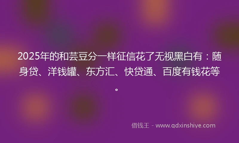 2025年的和芸豆分一样征信花了无视黑白有：随身贷、洋钱罐、东方汇、快贷通、百度有钱花等。