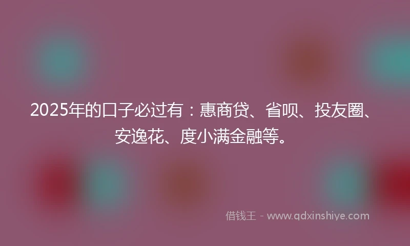 2025年的口子必过有：惠商贷、省呗、投友圈、安逸花、度小满金融等。