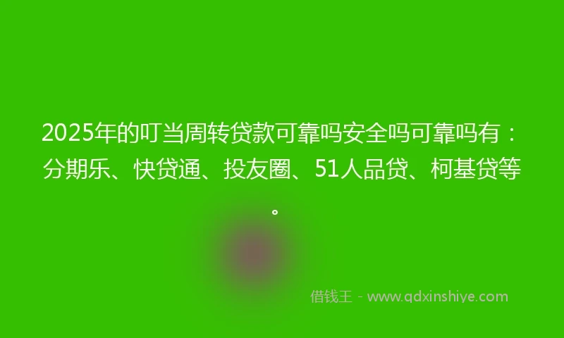2025年的叮当周转贷款可靠吗安全吗可靠吗有：分期乐、快贷通、投友圈、51人品贷、柯基贷等。