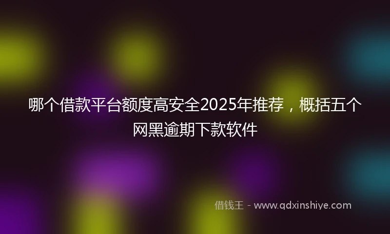 哪个借款平台额度高安全2025年推荐，概括五个网黑逾期下款软件
