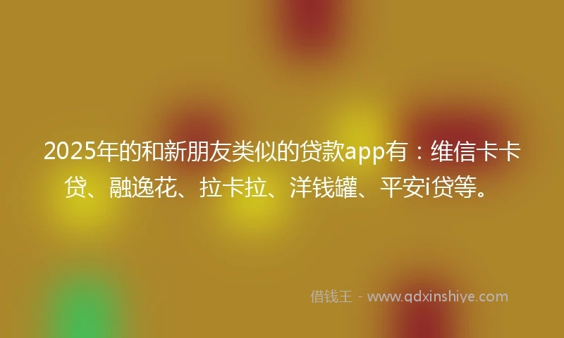 2025年的和新朋友类似的贷款app有：维信卡卡贷、融逸花、拉卡拉、洋钱罐、平安i贷等。