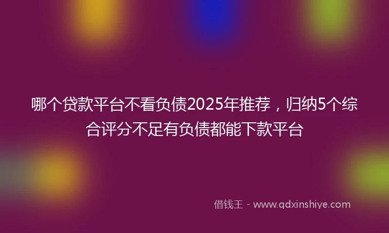 哪个贷款平台不看负债2025年推荐，归纳5个综合评分不足有负债都能下款平台