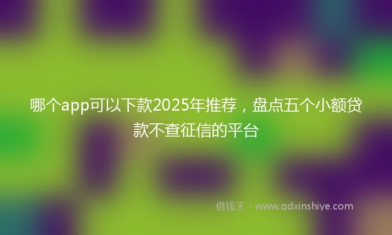 哪个app可以下款2025年推荐，盘点五个小额贷款不查征信的平台