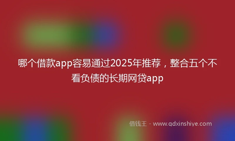 哪个借款app容易通过2025年推荐，整合五个不看负债的长期网贷app