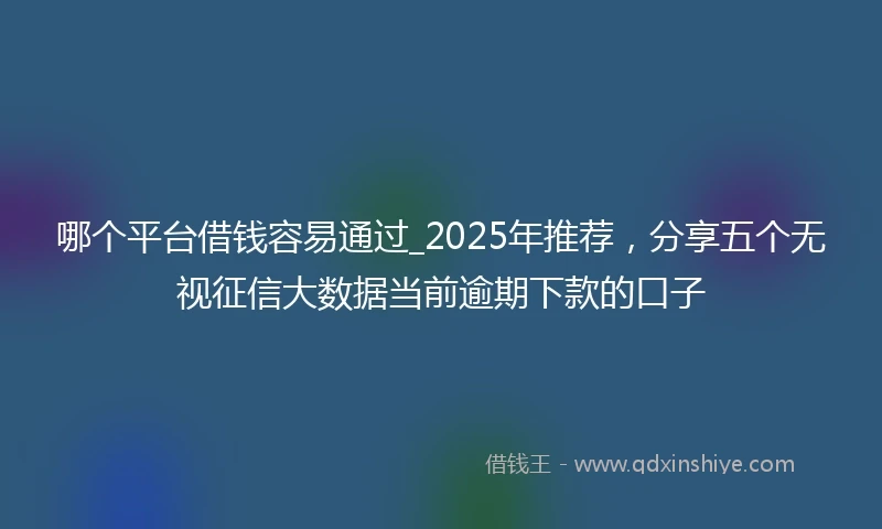 哪个平台借钱容易通过_2025年推荐，分享五个无视征信大数据当前逾期下款的口子