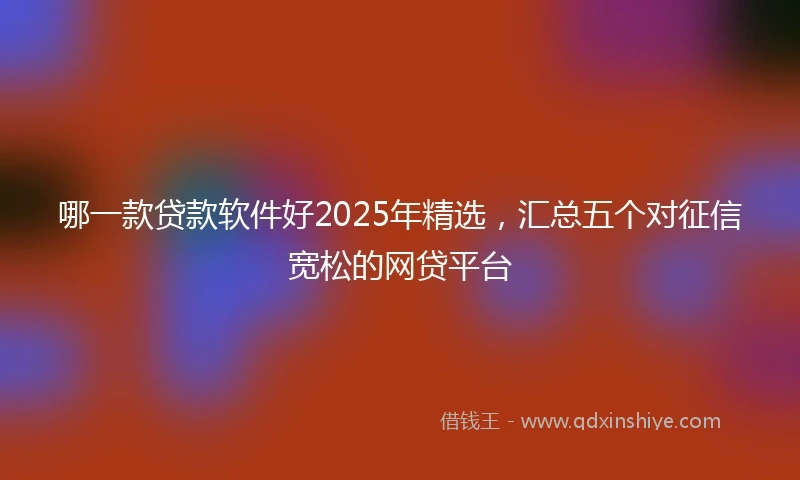 哪一款贷款软件好2025年精选，汇总五个对征信宽松的网贷平台