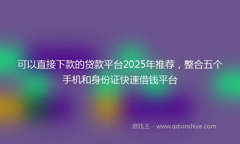 可以直接下款的贷款平台2025年推荐,整合五个手机和身份证快速借钱平台