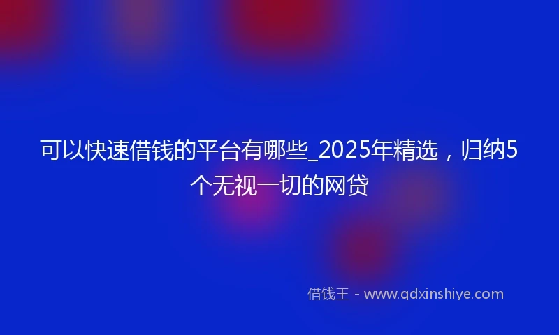 可以快速借钱的平台有哪些_2025年精选，归纳5个无视一切的网贷