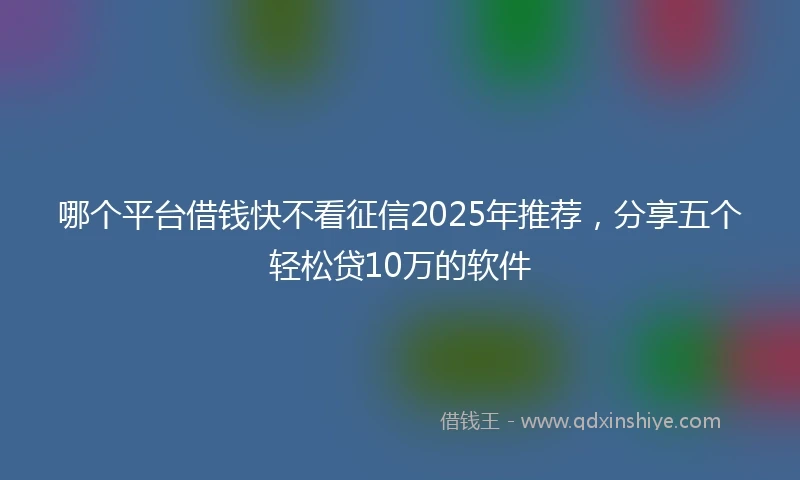 哪个平台借钱快不看征信2025年推荐，分享五个轻松贷10万的软件