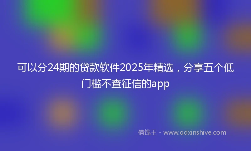 可以分24期的贷款软件2025年精选，分享五个低门槛不查征信的app