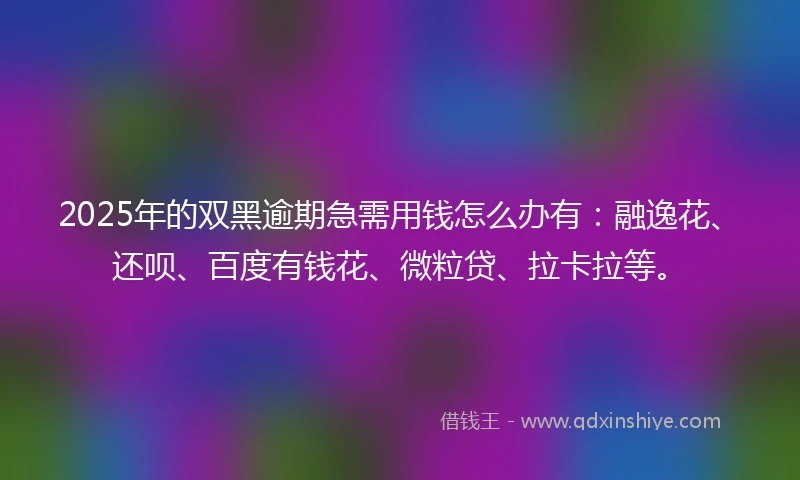 2025年的双黑逾期急需用钱怎么办有：融逸花、还呗、百度有钱花、微粒贷、拉卡拉等。