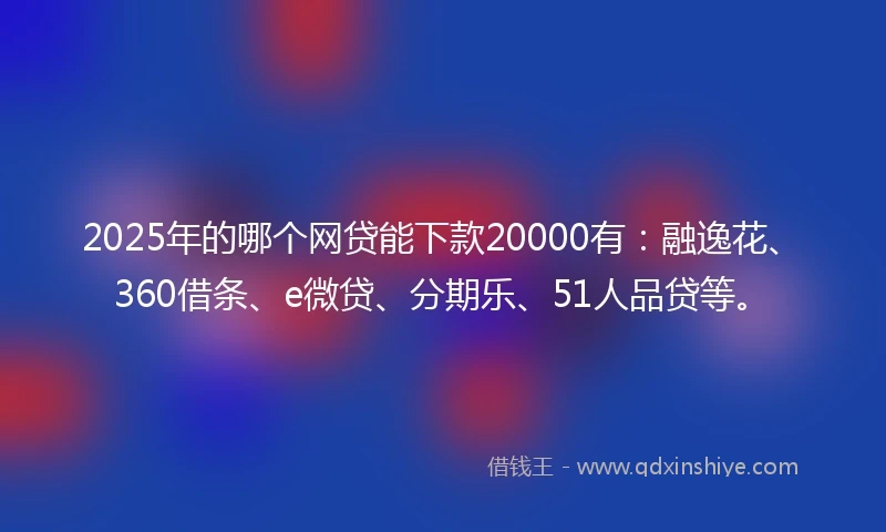 2025年的哪个网贷能下款20000有：融逸花、360借条、e微贷、分期乐、51人品贷等。