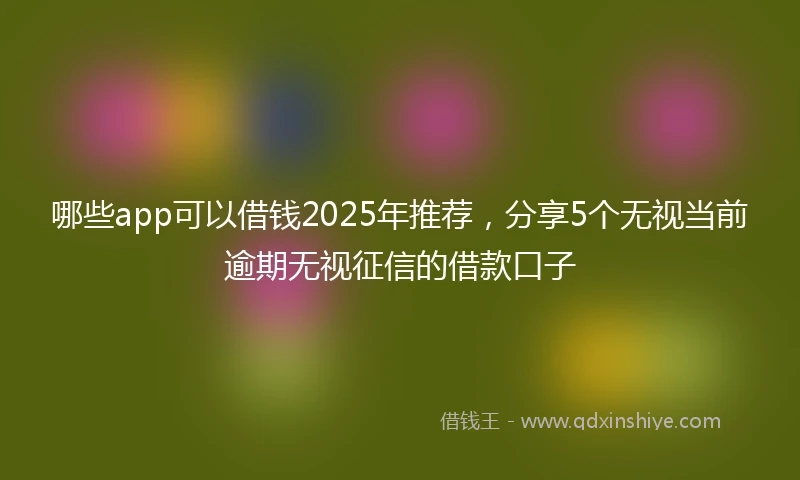 哪些app可以借钱2025年推荐，分享5个无视当前逾期无视征信的借款口子