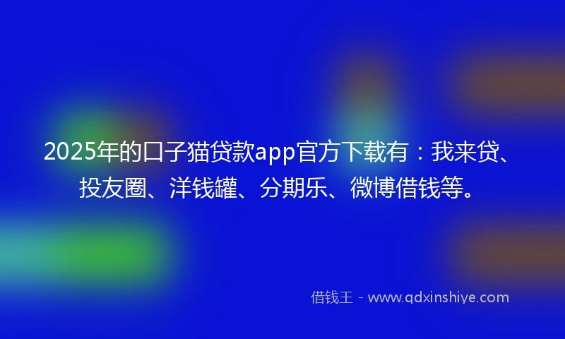 2025年的口子猫贷款app官方下载有：我来贷、投友圈、洋钱罐、分期乐、微博借钱等。