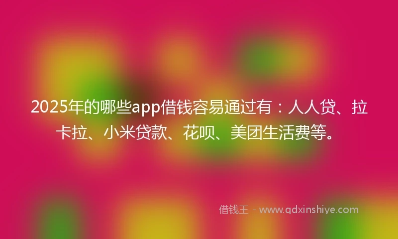 2025年的哪些app借钱容易通过有：人人贷、拉卡拉、小米贷款、花呗、美团生活费等。