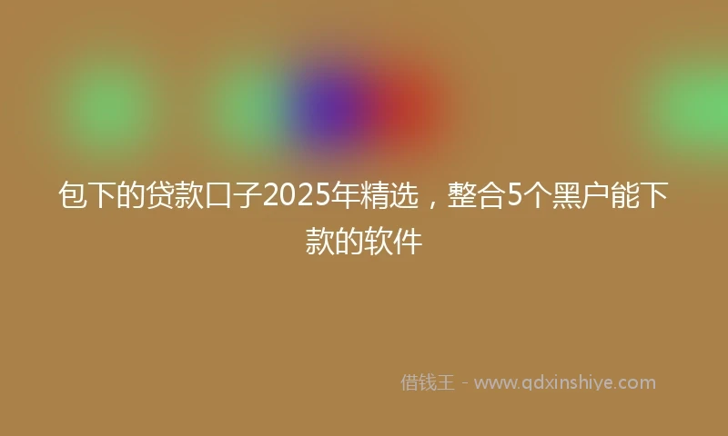 包下的贷款口子2025年精选，整合5个黑户能下款的软件