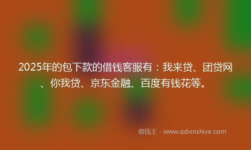 2025年的包下款的借钱客服有：我来贷、团贷网、你我贷、京东金融、百度有钱花等。