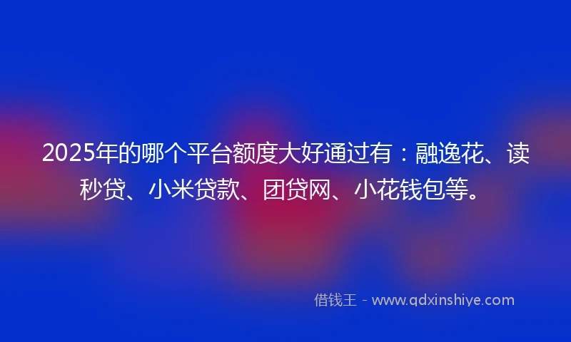 2025年的哪个平台额度大好通过有：融逸花、读秒贷、小米贷款、团贷网、小花钱包等。