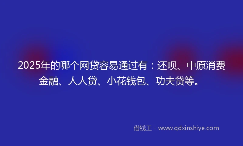 2025年的哪个网贷容易通过有：还呗、中原消费金融、人人贷、小花钱包、功夫贷等。