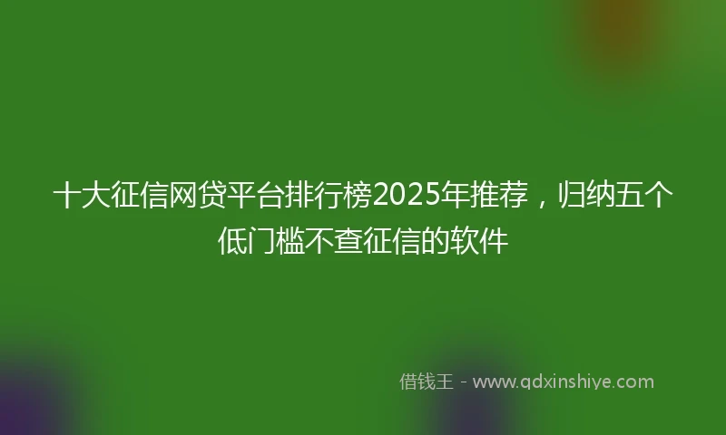 十大征信网贷平台排行榜2025年推荐，归纳五个低门槛不查征信的软件