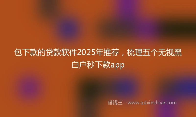 包下款的贷款软件2025年推荐，梳理五个无视黑白户秒下款app