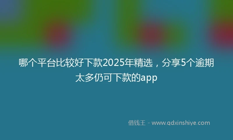 哪个平台比较好下款2025年精选，分享5个逾期太多仍可下款的app