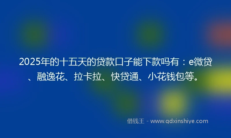 2025年的十五天的贷款口子能下款吗有：e微贷、融逸花、拉卡拉、快贷通、小花钱包等。