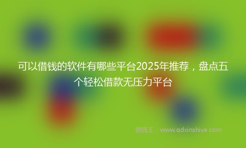 可以借钱的软件有哪些平台2025年推荐,盘点五个轻松借款无压力平台