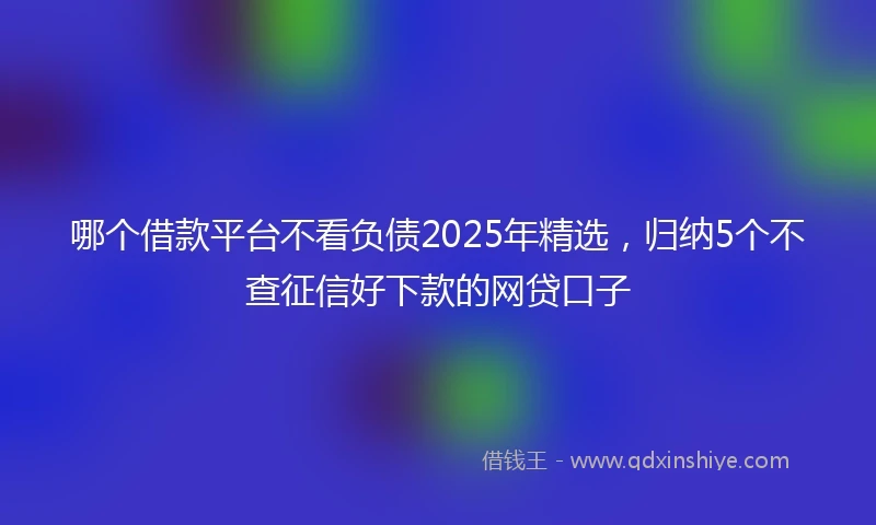 哪个借款平台不看负债2025年精选，归纳5个不查征信好下款的网贷口子