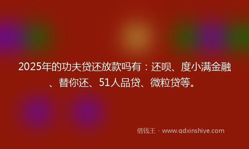 2025年的功夫贷还放款吗有：还呗、度小满金融、替你还、51人品贷、微粒贷等。