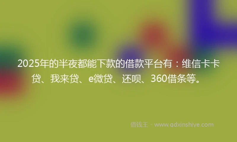 2025年的半夜都能下款的借款平台有：维信卡卡贷、我来贷、e微贷、还呗、360借条等。