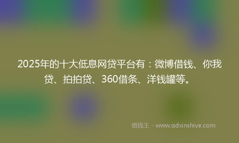 2025年的十大低息网贷平台有：微博借钱、你我贷、拍拍贷、360借条、洋钱罐等。