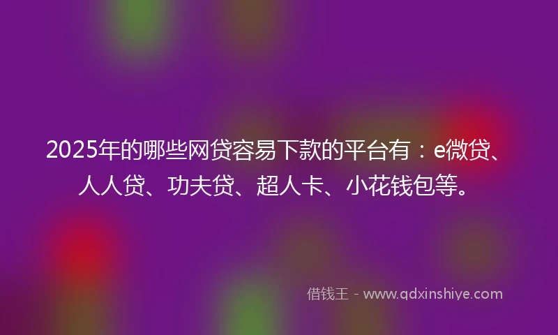 2025年的哪些网贷容易下款的平台有：e微贷、人人贷、功夫贷、超人卡、小花钱包等。