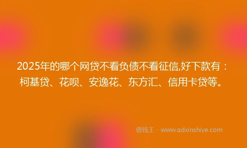 2025年的哪个网贷不看负债不看征信,好下款有：柯基贷、花呗、安逸花、东方汇、信用卡贷等。