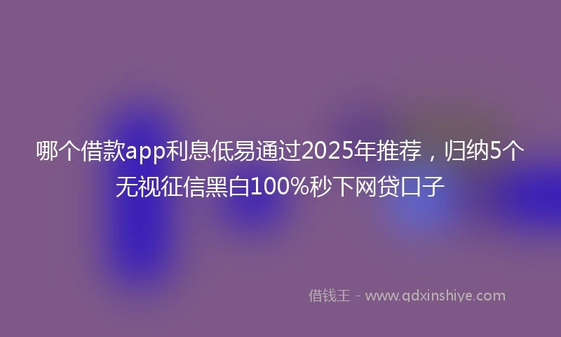 哪个借款app利息低易通过2025年推荐，归纳5个无视征信黑白100%秒下网贷口子